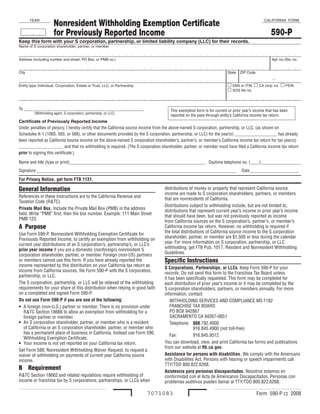 Nonresident Withholding Exemption Certificate
       YEAR                                                                                                                                  CALIFORNIA FORM


                                                                                                                                                  590-P
                       for Previously Reported Income
Keep this form with your S corporation, partnership, or limited liability company (LLC) for their records.
Name of S corporation shareholder, partner, or member


Address (including number and street, PO Box, or PMB no.)                                                                                         Apt. no./Ste. no.


City                                                                                                                   State   ZIP Code

                                                                                                                                                  -
                                                                                                                       m SSN or ITIN m CA corp. no. m FEIN
Entity type: Individual, Corporation, Estate or Trust, LLC, or Partnership
                                                                                                                       m SOS file no.



To ______________________________________________________                            This exemption form is for current or prior year’s income that has been
          (Withholding agent, S corporation, partnership, or LLC)
                                                                                     reported on the pass-through entity’s California income tax return.
Certificate of Previously Reported Income
Under penalties of perjury, I hereby certify that the California source income from the above-named S corporation, partnership, or LLC, (as shown on
Schedules K-1 (100S, 565, or 568), or other documents provided by the S corporation, partnership, or LLC) for the year(s) ___________________ has already
been reported as California source income on the above-named S corporation shareholder’s, partner’s, or member’s California income tax return for tax year(s)
____________________ and that no withholding is required. (The S corporation shareholder, partner, or member must have filed a California income tax return
prior to signing this certificate.)

Name and title (type or print) _____________________________________________________________ Daytime telephone no. (____) __________________
Signature __________________________________________________________________________________________                            Date ______________________

For Privacy Notice, get form FTB 1131.

General Information                                                              distributions of money or property that represent California source
                                                                                 income are made to S corporation shareholders, partners, or members
References in these instructions are to the California Revenue and
                                                                                 that are nonresidents of California.
Taxation Code (R&TC).
                                                                                 Distributions subject to withholding include, but are not limited to,
Private Mail Box. Include the Private Mail Box (PMB) in the address
                                                                                 distributions that represent current year’s income or prior year’s income
field. Write “PMB” first, then the box number. Example: 111 Main Street
                                                                                 that should have been, but was not previously reported as income
PMB 123.
                                                                                 from California sources on the S corporation’s, partner’s, or member’s
A Purpose                                                                        California income tax return. However, no withholding is required if
                                                                                 the total distributions of California source income to the S corporation
Use Form 590-P, Nonresident Withholding Exemption Certificate for
                                                                                 shareholder, partner, or member are $1,500 or less during the calendar
Previously Reported Income, to certify an exemption from withholding on
                                                                                 year. For more information on S corporation, partnership, or LLC
current year distributions of an S corporation’s, partnership’s, or LLC’s
                                                                                 withholding, get FTB Pub. 1017, Resident and Nonresident Withholding
prior year income if you are a domestic (nonforeign) nonresident S
                                                                                 Guidelines.
corporation shareholder, partner, or member. Foreign (non-US) partners
                                                                                 Specific Instructions
or members cannot use this form. If you have already reported the
income represented by this distribution on your California tax return as
                                                                                 S Corporations, Partnerships, or LLCs. Keep Form 590-P for your
income from California sources, file Form 590-P with the S corporation,
                                                                                 records. Do not send this form to the Franchise Tax Board unless
partnership, or LLC.
                                                                                 it has been specifically requested. This form may be completed for
The S corporation, partnership, or LLC will be relieved of the withholding       each distribution of prior year’s income or it may be completed by the
requirements for your share of this distribution when relying in good faith      S corporation shareholders, partners, or members annually. For more
on a completed and signed Form 590-P.                                            information, contact:
Do not use Form 590-P if you are one of the following:                               WITHHOLDING SERVICES AND COMPLIANCE MS F182
                                                                                     FRANCHISE TAX BOARD
•  A foreign (non-U.S.) partner or member. There is no provision under
                                                                                     PO BOX 942867
   R&TC Section 18666 to allow an exemption from withholding for a
                                                                                     SACRAMENTO CA 94267-0651
   foreign partner or member.
•  An S corporation shareholder, partner, or member who is a resident                Telephone: 888.792.4900
   of California or an S corporation shareholder, partner, or member who                          916.845.4900 (not toll-free)
   has a permanent place of business in California. Instead use Form 590,
                                                                                     Fax:         916.845.9512
   Withholding Exemption Certificate.
                                                                                 You can download, view, and print California tax forms and publications
•  Your income is not yet reported on your California tax return.
                                                                                 from our website at ftb.ca.gov.
Get Form 588, Nonresident Withholding Waiver Request, to request a
                                                                                 Assistance for persons with disabilities. We comply with the Americans
waiver of withholding on payments of current year California source
                                                                                 with Disabilities Act. Persons with hearing or speech impairments call
income.
                                                                                 TTY/TDD 800.822.6268.
B Requirement                                                                    Asistencia para personas discapacitadas. Nosotros estamos en
R&TC Section 18662 and related regulations require withholding of                conformidad con el Acta de Americanos Discapacitados. Personas con
income or franchise tax by S corporations, partnerships, or LLCs when            problemas auditivos pueden llamar al TTY/TDD 800.822.6268.

                                                                             7071083                                                      Form 590-P C2 2008 
 