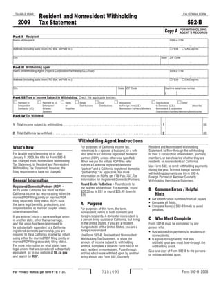 Resident and Nonresident Withholding
  TAXABLE YEAR                                                                                                                                                                             CALIFORNIA FORM


       2009                                                                                                                                                                                   592-B
                            Tax Statement
                                                                                                                                                                           Copy A        FOR WITHHOLDING
                                                                                                                                                                                         AGENT’S RECORDS
Part I Recipient
Name of Recipient                                                                                                                                                              SSN or ITIN


                                                                                                                                                                                FEIN    CA Corp no.
Address (including suite, room, PO Box, or PMB no.)


City                                                                                                                                                                  State    ZIP Code


Part II Withholding Agent
Name of Withholding Agent (Payer/S Corporation/Partnership/LLC/Trust)                                                                                                          SSN or ITIN


                                                                                                                                                                                FEIN    CA Corp no.
Address (including suite, room, PO Box, or PMB no.)


City                                                                                                                 State ZIP Code                                        Daytime telephone number

                                                                                                                                                                           (        )
Part III Type of Income Subject to Withholding. Check the applicable box(es).
  Payment to               Payment to I/C  Rents  Estate                                Trust                Allocations                             Distributions                Other
                                                                                                                                                                                            _______________
       Independent               Entertainer/             or              Distributions         Distributions         to Foreign (non U.S.)                    to Domestic (U.S.)              (describe)
       Contractor (I/C)          Athletes/                Royalties                                                   Nonresident Partners/Members             Nonresident S corporation
                                 Speakers                                                                                                                      Shareholders/Partners/Members/Beneficiaries
Part IV Tax Withheld

1 Total income subject to withholding. . . . . . . . . . . . . . . . . . . . . . . . . . . . . . . . . . . . . . . . . . . . . . . . . . . . . . . . . . . .           1                                00

2 Total California tax withheld . . . . . . . . . . . . . . . . . . . . . . . . . . . . . . . . . . . . . . . . . . . . . . . . . . . . . . . . . . . . . . . . . .    2                                00

                                                                        Withholding Agent Instructions
What’s New                                                                 For purposes of California Income tax,                                      Resident and Nonresident Withholding
                                                                           references to a spouse, a husband, or a wife                                Statement, to flow-through the withholding
For taxable years beginning on or after                                    also refer to a California registered domestic                              to their S corporation shareholders, partners,
January 1, 2009, the title for Form 592-B                                  partner (RDP), unless otherwise specified.                                  members, or beneficiaries whether they are
has changed from, Nonresident Withholding                                  When we use the initials RDP they refer                                     residents or nonresidents of California.
Tax Statement, to Resident and Nonresident                                 to both a California registered domestic                                    Use Form 592, to remit withholding payments
Withholding Tax Statement, however, the                                    “partner” and a California registered domestic                              during the year. To remit foreign partner
filing requirements have not changed.                                      “partnership,” as applicable. For more                                      withholding payments use Form 592-A,
                                                                           information on RDPs, get FTB Pub. 737, Tax                                  Foreign Partner or Member Quarterly
                                                                           Information for Registered Domestic Partners.
General Information                                                                                                                                    Withholding Remittance Statement.
                                                                           Round Cents To Dollars – Round cents to
Registered Domestic Partners (RDP) –                                       the nearest whole dollar. For example, round
                                                                                                                                                       B Common Errors / Helpful
RDPs under California law must file their                                  $50.50 up to $51 or round $25.49 down to
                                                                                                                                                         Hints
California income tax returns using either the                             $25.
married/RDP filing jointly or married/RDP
                                                                                                                                                       • Get identification numbers from all payees.
filing separately filing status. RDPs have
                                                                                                                                                       • Complete all fields.
                                                                           A Purpose
the same legal benefits, protections, and
                                                                                                                                                       • Complete Form(s) 592-B timely to avoid
responsibilities as married couples unless                                 For purposes of this form, the term,                                          penalties.
otherwise specified.                                                       nonresident, refers to both domestic and
                                                                           foreign recipients. A domestic nonresident is
If you entered into in a same sex legal union
                                                                                                                                                       C Who Must Complete
                                                                           a person living outside of California, but living
in another state, other than a marriage,
                                                                           in the United States. If you are a resident                                 Form 592-B must be completed by any
and that union has been determined to
                                                                           living outside of the United States, you are a                              person who:
be substantially equivalent to a California
                                                                           foreign nonresident.
registered domestic partnership, you are                                                                                                               • Has withheld on payments to residents or
required to file a California income tax return                            Use Form 592-B, Resident and Nonresident                                       nonresidents.
using either the married/RDP filing jointly or                             Withholding Tax Statement, to show the                                      • Is a pass-through entity that was
married/RDP filing separately filing status.                               amount of income subject to withholding                                        withheld upon and must flow-through the
For more information on what states have                                   and tax. Complete a separate Form 592-B for                                    withholding credit.
legal unions that are considered substantially                             each resident or nonresident. Pass-through                                  Give one copy of Form 592-B to the persons
equivalent, go to our website at ftb.ca.gov                                entities which were withheld upon by another                                or entities withheld upon.
and search for RDP.                                                        entity should use Form 592, Quarterly



                                                                                                                                                                                           Form 592-B 2008
                                                                                                  7101093
For Privacy Notice, get form FTB 1131.
 