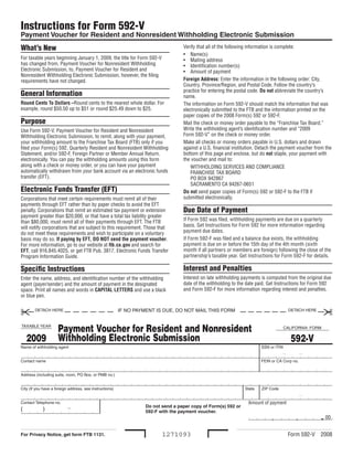 Instructions for Form 592-V
Payment Voucher for Resident and Nonresident Withholding Electronic Submission
What’s New                                                                         Verify that all of the following information is complete:
                                                                                   • Name(s)
For taxable years beginning January 1, 2009, the title for Form 592-V              • Mailing address
has changed from, Payment Voucher for Nonresident Withholding                      • Identification number(s)
Electronic Submission, to, Payment Voucher for Resident and                        • Amount of payment
Nonresident Withholding Electronic Submission, however, the filing
                                                                                   Foreign Address: Enter the information in the following order: City,
requirements have not changed.
                                                                                   Country, Province/Region, and Postal Code. Follow the country’s
                                                                                   practice for entering the postal code. Do not abbreviate the country’s
General Information                                                                name.
Round Cents To Dollars –Round cents to the nearest whole dollar. For               The information on Form 592-V should match the information that was
example, round $50.50 up to $51 or round $25.49 down to $25.                       electronically submitted to the FTB and the information printed on the
                                                                                   paper copies of the 2008 Form(s) 592 or 592-F.
Purpose                                                                            Mail the check or money order payable to the “Franchise Tax Board.”
                                                                                   Write the withholding agent’s identification number and “2009
Use Form 592-V, Payment Voucher for Resident and Nonresident
                                                                                   Form 592-V” on the check or money order.
Withholding Electronic Submission, to remit, along with your payment,
                                                                                   Make all checks or money orders payable in U.S. dollars and drawn
your withholding amount to the Franchise Tax Board (FTB) only if you
                                                                                   against a U.S. financial institution. Detach the payment voucher from the
filed your Form(s) 592, Quarterly Resident and Nonresident Withholding
                                                                                   bottom of this page and enclose, but do not staple, your payment with
Statement, and/or 592-F, Foreign Partner or Member Annual Return,
                                                                                   the voucher and mail to:
electronically. You can pay the withholding amounts using this form
along with a check or money order, or you can have your payment                        WITHHOLDING SERVICES AND COMPLIANCE
automatically withdrawn from your bank account via an electronic funds                 FRANCHISE TAX BOARD
transfer (EFT).                                                                        PO BOX 942867
                                                                                       SACRAMENTO CA 94267-0651
Electronic Funds Transfer (EFT)                                                    Do not send paper copies of Form(s) 592 or 592-F to the FTB if
                                                                                   submitted electronically.
Corporations that meet certain requirements must remit all of their
payments through EFT rather than by paper checks to avoid the EFT
                                                                                   Due Date of Payment
penalty. Corporations that remit an estimated tax payment or extension
payment greater than $20,000, or that have a total tax liability greater
                                                                                   If Form 592 was filed, withholding payments are due on a quarterly
than $80,000, must remit all of their payments through EFT. The FTB
                                                                                   basis. Get Instructions for Form 592 for more information regarding
will notify corporations that are subject to this requirement. Those that
                                                                                   payment due dates.
do not meet these requirements and wish to participate on a voluntary
                                                                                   If Form 592-F was filed and a balance due exists, the withholding
basis may do so. If paying by EFT, DO NOT send the payment voucher.
                                                                                   payment is due on or before the 15th day of the 4th month (sixth
For more information, go to our website at ftb.ca.gov and search for
                                                                                   month if all partners or members are foreign) following the close of the
EFT, call 916.845.4025, or get FTB Pub. 3817, Electronic Funds Transfer
                                                                                   partnership’s taxable year. Get Instructions for Form 592-F for details.
Program Information Guide.

                                                                                   Interest and Penalties
Specific Instructions
                                                                                   Interest on late withholding payments is computed from the original due
Enter the name, address, and identification number of the withholding
                                                                                   date of the withholding to the date paid. Get Instructions for Form 592
agent (payer/sender) and the amount of payment in the designated
                                                                                   and Form 592-F for more information regarding interest and penalties.
space. Print all names and words in CAPITAL LETTERS and use a black
or blue pen.

                                                                                                                                                        
                                                         IF NO PAYMENT IS DUE, DO NOT MAIl THIS FOrM
        DETACH HErE                                                                                                                     DETACH HErE




                     Payment Voucher for Resident and Nonresident
TAXABlE YEAr                                                                                                                           CAlIFOrNIA FOrM

                     Withholding Electronic Submission
    2009                                                                                                                                 592-V
Name of withholding agent                                                                                                SSN or ITIN


Contact name                                                                                                             FEIN or CA Corp no.


Address (including suite, room, PO Box, or PMB no.)


City (If you have a foreign address, see instructions)                                                           State   ZIP Code


                                                                                                                   Amount of payment
Contact Telephone no.
                           -                                       Do not send a paper copy of Form(s) 592 or
(           )                                                      592-F with the payment voucher.
                                                                                                                                                       . 00
                                                                                                                                            ,
                                                                                                                              ,

                                                                                                                                        Form 592-V    2008
                                                                          1271093
For Privacy Notice, get form FTB 1131.
 