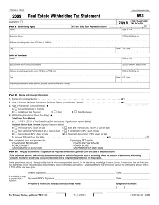TAXABLE YEAR                                                                                                                                                                                                                    CALIFORNIA FORM


                                                                                                                                                                                                                                        593
                                   Real Estate Withholding Tax Statement
      2009
AMENDED: m                                                                                                                                                                                                                  FOR FRANCHISE
                                                                                                                                                                                                        Copy A              TAX BOARD
                                                                                                                                                                                                                                                  . 00
                                                                                                                                                                                                                             ,
                                                                                                                                                                                                         ,
Part I Withholding Agent                                                                                               FTB Use Only: Total Payment Enclosed:
 Name                                                                                                                                                                                                         SSN or ITIN

                                                                                                                                                                                                                            -           -
 Business Name                                                                                                                                                                                                FEIN or CA Corp no .


 Address (including suite, room, PO Box, or PMB no .)


 City                                                                                                                                                                                               State     ZIP Code

                                                                                                                                                                                                                                        -
Seller or Transferor
 Name                                                                                                                                                                                                         SSN or ITIN

                                                                                                                                                                                                                            -           -
 Spouse/RDP Name or Business Name                                                                                                                                                                             Spouse’s/RDP’s SSN or ITIN

                                                                                                                                                                                                                            -           -
 Address (including apt ./suite, room, PO Box, or PMB no .)                                                                                                                                                   FEIN or CA Corp no .


 City                                                                                                                                                                                               State     ZIP Code

                                                                                                                                                                                                                                        -
 Property address (if no street address, provide parcel number and county) 




Part II Escrow or Exchange Information
1. Escrow or Exchange Number  .  .  .  .  .  .  .  .  .  .  .  .  .  .  .  .  .  .  .  .  .  .  .  .  .  .  .  .  .  .  .  .  .  .  .  .  .  .  .  .  .  .  .  .  .  .  .  .  .  .  .  .  .  .  .  .  .  .  .  .  .  .  .  .  .  .  .  .I 1 ____________________
2. Date of Transfer, Exchange Completion, Exchange Failure, or Installment Payment  .  .  .  .  .  .  .  .  .  .  .  .  .  .  .  .  .  .  .  .  .  .  .  .  .  .  .  .  .  .  .I 2 ____________________
                                                                                                                                                                                                                       MM  /  DD  /  YYYY
3. Type of Transaction (Check One Only): I
   A m  Conventional Sale or Transfer
   B m  Installment Sale Payment                       C m Boot                                         D m Failed Exchange
4. Withholding Calculation (Check One Only): I
   Total Sales Price Method
   A m  3 1/3 % (.0333) x Total Sales Price (See instructions. Signature not required below)
   Optional Gain on Sale Election (Signature required below)
   B m  Individual 9.3% x Gain on Sale                                           E m  Bank and Financial Corp. 10.84% x Gain on Sale
   C m Non-California Partnership 9.3% x Gain on Sale F m  S Corporation 10.8% x Gain on Sale
   D m  Corporation 8.84% x Gain on Sale                                         G m  Financial S Corporation 12.8% x Gain on Sale
   5. Amount Withheld from this Seller   .  .  .  .  .  .  .  .  .  .  .  .  .  .  .  .  .  .  .  .  .  .  .  .  .  .  .  .  .  .  .  .  .  .  .  .  .  .  .  .  .  .  .  .  .  .  .  .  .  . I 5                                                     . 00
                                                                                                                                                                                                                                  ,
                                                                                                                                                                                                              ,
Mail completed form and payment to:                                                                 If paying by EFT mail to:
  FRANCHISE TAX BOARD                                                                                 FRANCHISE TAX BOARD 
  PO BOX 942867                                                                                       PO BOX 942867 
  SACRAMENTO CA 94267-0651                                                                            SACRAMENTO CA 94267-8888
Part III  Perjury Statement – Signature is required when the Optional Gain on Sale is elected above.
    Title and escrow persons, and exchange accommodators are not authorized to provide legal or accounting advice for purposes of determining withholding
    amounts. Transferors are strongly encouraged to consult with a competent tax professional for this purpose.

Under penalties of perjury, I hereby certify that the information provided above is, to the best of my knowledge, true and correct. I understand that the Franchise
Tax Board may review relevant escrow documents to ensure withholding compliance. I understand that if this form is not signed, the withholding amount will be
3 1/3% of the total sales price.

                                    Seller’s Signature: ________________________________________________________  Date: ______________________
It is unlawful to forge
  spouse’s/RDP’s                    Spouse’s/RDP’s Signature:  ________________________________________________  Date: ______________________
                                                             _
a
signature.
                                    Preparer’s Name and Title/Escrow Business Name:                                                                                                                 Telephone Number:
 
                                                                                                                                                                                                    (             )


                                                                                                                                                                                                                            Form 593 C2 2008
                                                                                                                         7111083
For Privacy Notice, get form FTB 1131.
 