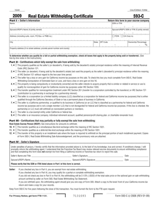 YEAR                                                                                                                                      CALIFORNIA  FORM


      2009                                                                                                                                             593-C
                        Real Estate Withholding Certificate
Part I – Seller’s Information                                                                                           Return this form to your escrow company.
Name                                                                                                                         SSN or ITIN

                                                                                                                                           -         -
Spouse’s/RDP’s Name (if jointly owned)                                                                                       Spouse’s/RDP’s SSN or ITIN (if jointly owned)

                                                                                                                                           -         -
                                                                                                                              FEIN   CA Corp no.
Address (including suite, room, PO Box, or PMB no.) 


City                                                                                                   State  ZIP Code                          Ownership Percentage
                                                                                                                               -                              .    %
                                                                                                                         
Property address (if no street address, provide parcel number and county) 



To determine whether you qualify for a full or partial withholding exemption, check all boxes that apply to the property being sold or transferred. (See
line‑by‑line notes in the Instructions)
Part II – Certifications which fully exempt the sale from withholding:
    1. • 	The property qualifies as the seller’s (or decedent’s, if being sold by the decedent’s estate) principal residence within the meaning of Internal Revenue
            Code (IRC) Section 121.
    2. • 	The seller (or decedent, if being sold by the decedent’s estate) last used the property as the seller’s (decedent’s) principal residence within the meaning
            of IRC Section 121 without regard to the two‑year time period.
    3. • 	The seller has a loss or zero gain for California income tax purposes on this sale. To check this box you must complete Form 593‑E, Real Estate
            Witholding‑Computation of Estimated Gain or Loss, and have a loss or zero gain on line 16.
    4. • 	The property is being compulsorily or involuntarily converted and the seller intends to acquire property that is similar or related in service or use to
            qualify for nonrecognition of gain for California income tax purposes under IRC Section 1033.
    5. • 	The transfer qualifies for nonrecognition treatment under IRC Section 351 (transfer to a corporation controlled by the transferor) or IRC Section 721
            (contribution to a partnership in exchange for a partnership interest).
    6. • 	The seller is a corporation (or a limited liability company (LLC) classified as a corporation for federal and California income tax purposes) that is either
            qualified through the California Secretary of State or has a permanent place of business in California.
    7. •  The seller is a California partnership, or qualified to do business in California (or an LLC that is classified as a partnership for federal and California
            income tax purposes and is not a single member LLC) that is not disregarded for federal and California income tax purposes. If this box is checked, the
            partnership or LLC must still withhold on nonresident partners or members.
    8. • 	 The seller is a tax‑exempt entity under California or federal law.
    9. • 	The seller is an insurance company, individual retirement account, qualified pension/profit sharing plan, or charitable remainder trust.

Part III – Certifications that may partially or fully exempt the sale from withholding:
Real Estate Escrow Person (REEP): See instructions for amounts to withhold.
10. • 	The transfer qualifies as a simultaneous like‑kind exchange within the meaning of IRC Section 1031.
         	
11. • 	The transfer qualifies as a deferred like‑kind exchange within the meaning of IRC Section 1031.
         	
12. • 	The transfer of this property is an installment sale where the buyer is required to withhold on the principal portion of each installment payment. Copies
         	
         of Form 593‑I, Real Estate Withholding Sale Acknowledgement, and the promissory note are attached.

Part IV – Seller’s Signature
    Under penalties of perjury, I hereby certify that the information provided above is, to the best of my knowledge, true and correct. If conditions change, I will
    promptly inform the withholding agent. I understand that the Franchise Tax Board may review relevant escrow documents to ensure withholding compliance
    and that completing this form does not exempt me from filing a California income or franchise tax return to report this sale.
    Seller’s Name and Title ____________________________________ Seller’s Signature ________________________________ Date _________________
    Spouse’s/RDP’s Name _____________________________________ Spouse’s/RDP’s Signature _________________________ Date _________________
    Please verify that the SSN or ITIN listed above in Part I of this form is correct.

Seller:      If you checked any box in Part II, you are exempt from real estate withholding.
             If you checked any box in Part III, you may qualify for a partial or complete withholding exemption.
             If you did not check any box in Part II or Part III, the withholding will be 3 1/3% (.0333) of the total sales price or the optional gain on sale withholding
             amount certified by seller on Form 593, Real Estate Withholding Tax Statement.
             If you are withheld upon, the withholding agent should give you one copy of Form 593. Attach a copy to the lower front of your California income tax
             return and make a copy for your records.
Keep Form 593‑C for five years following the close of the transaction. You must furnish the form to the FTB upon request.


                                                                                                                                 Form 593‑C C2 2008 (REV 01‑09)
                                                                              7131093
For Privacy Notice, get form FTB 1131.
 