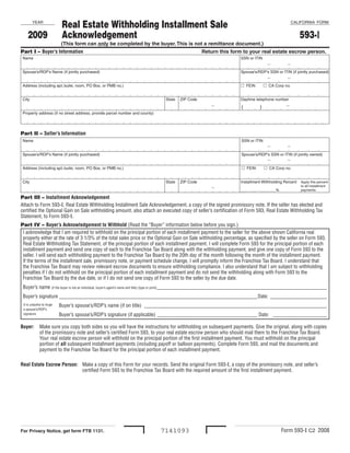 Real Estate Withholding Installment Sale                                                                                 CALIFORNIA  FORM
           YEAR


                               Acknowledgement                                                                                                             593-I
       2009
                              (This form can only be completed by the buyer. This is not a remittance document.)
Part I – Buyer’s Information                                                                       Return this form to your real estate escrow person.
  Name                                                                                                                  SSN or ITIN
                                                                                                                                       -            -
  Spouse’s/RDP’s Name (if jointly purchased)                                                                            Spouse’s/RDP’s SSN or ITIN (if jointly purchased)
                                                                                                                                       -            -
                                                                                                                          FEIN      CA Corp no.
  Address (including apt./suite, room, PO Box, or PMB no.) 


  City                                                                          State  ZIP Code                         Daytime telephone number
                                                                                                                                                   -
                                                                                                        -
                                                                                                                         (       )
  Property address (if no street address, provide parcel number and county)




Part II – Seller’s Information 
  Name                                                                                                                   SSN or ITIN
                                                                                                                                       -            -
  Spouse’s/RDP’s Name (if jointly purchased)                                                                             Spouse’s/RDP’s SSN or ITIN (if jointly owned)
                                                                                                                                       -            -
                                                                                                                           FEIN      CA Corp no.
  Address (including apt./suite, room, PO Box, or PMB no.) 


  City                                                                          State  ZIP Code                         Installment Withholding Percent     Apply this percent 

                                                                                                        -                                                   to all installment 
                                                                                                                        ____ ____ . ____ ____%              payments.

Part III – Installment Acknowledgement
Attach to Form 593-I, Real Estate Withholding Installment Sale Acknowledgement, a copy of the signed promissory note. If the seller has elected and
certified the Optional Gain on Sale withholding amount, also attach an executed copy of seller’s certification of Form 593, Real Estate Withholding Tax
Statement, to Form 593-I.
Part IV – Buyer’s Acknowledgement to Withhold (Read the “Buyer” information below before you sign.)
 I acknowledge that I am required to withhold on the principal portion of each installment payment to the seller for the above shown California real
 property either at the rate of 3 1/3% of the total sales price or the Optional Gain on Sale withholding percentage, as specified by the seller on Form 593,
 Real Estate Withholding Tax Statement, of the principal portion of each installment payment. I will complete Form 593 for the principal portion of each
 installment payment and send one copy of each to the Franchise Tax Board along with the withholding payment, and give one copy of Form 593 to the
 seller. I will send each withholding payment to the Franchise Tax Board by the 20th day of the month following the month of the installment payment.
 If the terms of the installment sale, promissory note, or payment schedule change, I will promptly inform the Franchise Tax Board. I understand that
 the Franchise Tax Board may review relevant escrow documents to ensure withholding compliance. I also understand that I am subject to withholding
 penalties if I do not withhold on the principal portion of each installment payment and do not send the withholding along with Form 593 to the
 Franchise Tax Board by the due date, or if I do not send one copy of Form 593 to the seller by the due date.
    Buyer’s name (if the buyer is not an individual, buyer’s agent’s name and title) (type or print) __________________________________________________________________
    Buyer’s signature _____________________________________________________________________________Date: ______________________
                              Buyer’s spouse’s/RDP’s name (if on title) _______________________________________________________________________
    It is unlawful to forge
    a spouse’s/RDP’s
                              Buyer’s spouse’s/RDP’s signature (if applicable) _______________________________________ Date: _____________________
    signature.


Buyer:          Make sure you copy both sides so you will have the instructions for withholding on subsequent payments. Give the original, along with copies
                of the promissory note and seller’s certified Form 593, to your real estate escrow person who should mail them to the Franchise Tax Board.
                Your real estate escrow person will withhold on the principal portion of the first installment payment. You must withhold on the principal
                portion of all subsequent installment payments (including payoff or balloon payments). Complete Form 593, and mail the documents and
                payment to the Franchise Tax Board for the principal portion of each installment payment.

Real Estate Escrow Person: Make a copy of this Form for your records. Send the original Form 593-I, a copy of the promissory note, and seller’s
                           certified Form 593 to the Franchise Tax Board with the required amount of the first installment payment.




                                                                                                                                                  Form 593-I C2 2008
                                                                              7141093
For Privacy Notice, get form FTB 1131.
 