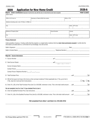 CALIFORNIA FORM
 TAXABLE YEAR


                                                                                                                                                                                                 3528-A
                             Application for New Home Credit
    2009
Part I Seller’s Certification (Important: Use this form only with the sale of a home that has never been occupied)                                                                               PRINT CLEARLY
 Seller’s Name


 FEIN or CA Corp no.                                              Secretary of State (SOS) file number                                                    SSN or ITIN

                                                                                                                                                                              -              -
 Address (including suite, room, PO Box, or PMB no.)


 City                                                                                                                                                                 State       ZIP Code

                                                                                                                                                                                                   -
 Address of Property Sold                                                                                            Parcel Number                                    County


 City                                                                                                                                                                 State       ZIP Code

                                                                                                                                                                                                   -
Perjury Statement

Under penalties of perjury, I hereby certify that the property is a single family residence that has never been previously occupied. I certify that the
information provided above is, to the best of my knowledge, true and correct.

Seller’s Signature: ___________________________________________________________________________ Date:_________________________

Seller’s Contact Name: _____________________________________________________ Telephone Number (________) ________ - ______________



Part II Escrow Information

1 Escrow Number . . . . . . . . . . . . . . . . . . . . . . . . . . . . . . . . . . . . . . . . . . . . . . . I 1 ____________________

2 Date Escrow Closed. . . . . . . . . . . . . . . . . . . . . . . . . . . . . . . . . . . . . . . . . . . . . I 2 ____________________
                                                                                                                     MM / DD / YYYY
    Escrow Company Name _______________________________________________________________________

    Contact Person ______________________________________________________________________________

    Contact Person Telephone Number (_____) _____-______

3 Total Purchase Price . . . . . . . . . . . . . . . . . . . . . . . . . . . . . . . . . . . . . . . . . . . . . . . . . . . . . . . . . . . . . . . . . . . . . . . . . . . .I 3                           00

4 Will all the buyers be living in the home as their principal residence? Check applicable box. If Yes, go to line 5.
  If No, skip line 5 and see line 6 instructions . . . . . . . . . . . . . . . . . . . . . . . . . . . . . . . . . . . . . . . . . . . . . . . . . . . . . . . . . . . . . . . . . . . . . . m Yes       m No

5. Enter 5% (.05) of the Total Purchase Price (line 3) or $10,000, whichever is less. This is the total credit amount. . . . .I 5                                                                           00

Do not complete Line 6 or Line 7 if you checked Yes to Line 4.
6 Enter the Qualified Purchase Price. See instructions . . . . . . . . . . . . . . . . . . . . . . . . . . . . . . . . . . . . . . . . . . . . . . . . . . . . .I 6                                         00

7 Enter 5% (.05) of the Qualified Purchase Price (line 6) or $10,000, whichever is less. This is the total credit amount . . .I 7                                                                           00



                                                             FAX completed Form (Side 1 and Side 2) to: 916.845.9754




                                                                                                                                                       FTB 3528-A C2 2009 (REV.2 03-09) Side 1
                                                                                                  8161093
For Privacy Notice, get form FTB 1131.
 