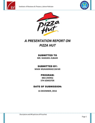 Institute of Business & Finance, Lahore Pakistan
DiscriptionandHR policiesof PizzaHut
Page 1
A PRESENTATION REPORT ON
PIZZA HUT
SUBMITTED TO
MR. SHARJEEL ZUBAIR
SUBMITTED BY:
MIAN MUHAMMAD ZAFAR
PROGRAM:
BBA (HONS)
5TH SEMESTER
DATE OF SUBMISSION:
16 DECEMBER, 2016
 