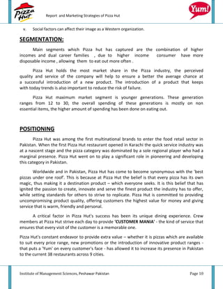 Report and Marketing Strategies of Pizza Hut


 v.    Social factors can affect their image as a Western organization.

SEGMENTATION:
      Main segments which Pizza hut has captured are the combination of higher
incomes and dual career families , due to higher income   consumer have more
disposable income , allowing them to eat out more often .
       Pizza Hut holds the most market share in the Pizza industry, the perceived
quality and service of the company will help to ensure a better the average chance at
a successful introduction of a new product. The introduction of a product that keeps
with today trends is also important to reduce the risk of failure.

       Pizza Hut maximum market segment is younger generations. These generation
ranges from 12 to 30, the overall spending of these generations is mostly on non
essential items, the higher amount of spending has been done on eating out.



POSITIONING
        Pizza Hut was among the first multinational brands to enter the food retail sector in
Pakistan. When the first Pizza Hut restaurant opened in Karachi the quick service industry was
at a nascent stage and the pizza category was dominated by a sole regional player who had a
marginal presence. Pizza Hut went on to play a significant role in pioneering and developing
this category in Pakistan.
       Worldwide and in Pakistan, Pizza Hut has come to become synonymous with the 'best
pizzas under one roof'. This is because at Pizza Hut the belief is that every pizza has its own
magic, thus making it a destination product – which everyone seeks. It is this belief that has
ignited the passion to create, innovate and serve the finest product the industry has to offer,
while setting standards for others to strive to replicate. Pizza Hut is committed to providing
uncompromising product quality, offering customers the highest value for money and giving
service that is warm, friendly and personal.

      A critical factor in Pizza Hut's success has been its unique dining experience. Crew
members at Pizza Hut strive each day to provide 'CUSTOMER MANIA' - the kind of service that
ensures that every visit of the customer is a memorable one.
Pizza Hut's constant endeavor to provide extra value – whether it is pizzas which are available
to suit every price range, new promotions or the introduction of innovative product ranges -
that puts a 'Yum' on every customer's face - has allowed it to increase its presence in Pakistan
to the current 38 restaurants across 9 cities.



Institute of Management Sciences, Peshawar Pakistan                                     Page 10
 