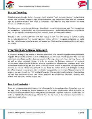 Report and Marketing Strategies of Pizza Hut


Market Targeting:
Pizza hut targeted market defines them as a family product. This is because they don’t really directly
market their customers. They are target everyone whereas their competitors target a certain gender or
age. But pizza hut targets a wide range of customers. This is because they want to make the most
money and who blames them.

They have many competitors and they are bound to try everything to cope up tops. Their competitors
are everywhere. There are just a few that are main competitors and pizza hut will always try to be the
best and get the most money by making their products better quality but also cheaper.

They try to offer something different with their product as well. They offer a range of stuffed crusts to
try and attract customers. They also do vegetarian options with meet free pizzas and a salad and pasta
bar. Not a lot of restaurants offer a salad and a pasta bar. This is another competitive idea to attract or
customers.



STRATEGIES ADOPTED BY PIZZA HUT:
A business's strategy is the pattern of decisions and actions that are taken by the business to achieve
its goals. A business has a variety of goals and objectives. All businesses need to organize their business
activities in order to achieve their business objectives. Running a business involves planning the current
as well as future activities. Hence, in order to achieve the business objectives, all business
organizations adopt different strategies. Similarly, Pizza Hut has adopted many strategies which help
achieve the targets set by the main office to the local store opened at Peshawar. Changes are the
external as well as internal environment has led Pizza Hut rethink their past strategies and has
therefore designed new strategies after noticing the changes in the environment. These environmental
changes are seen through the PEST and SWOT analysis. After considering all the factors Pizza Hut has
decided upon the strategies and their current strategies are divided into five main categories and
further have sub-parts. These strategies are: -



Functional Strategies: -
These are strategies designed to improve the efficiency of a business's operations. They often focus on
an area, such as marketing, human resource etc. All business organizations adopt strategies at
functional level as once the functional objectives are achieved, corporate objectives become easy. In
order to make the functional strategy efficient, Pizza Hut has made all the functional departments co-
operate with each other.




Institute of Management Sciences, Peshawar Pakistan                                                Page 11
 