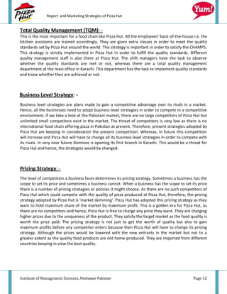 Report and Marketing Strategies of Pizza Hut


Total Quality Management (TQM): -
This is the most important for a food chain like Pizza Hut. All the employees’ back-of-the-house i.e. the
kitchen assistants are trained accordingly. They are given extra classes in order to meet the quality
standards set by Pizza Hut around the world. This strategy is important in order to satisfy the CHAMPS.
This strategy is strictly implemented in Pizza Hut in order to fulfill the quality standards. Different
quality management staff is also there at Pizza Hut. The shift managers have the task to observe
whether the quality standards are met or not, whereas there are a total quality management
department at the main office in Karachi. This department has the task to implement quality standards
and know whether they are achieved or not.



Business Level Strategy: -
Business level strategies are plans made to gain a competitive advantage over its rivals in a market.
Hence, all the businesses need to adopt business level strategies in order to compete in a competitive
environment. If we take a look at the Pakistani market, there are no large competitors of Pizza Hut but
unlimited small competitors exist in the market. The threat of competitors is very low as there is no
international food chain offering pizza in Pakistan at present. Therefore, present strategies adopted by
Pizza Hut are keeping in consideration the present competition. Whereas, in future this competition
will increase and Pizza Hut will have to change all its business level strategies in order to compete with
its rivals. In very near future Dominos is opening its first branch in Karachi. This would be a threat for
Pizza Hut and hence, the strategies would be changed.



Pricing Strategy: -
The level of competition a business faces determines its pricing strategy. Sometimes a business has the
scope to set its price and sometimes a business cannot. When a business has the scope to set its price
there is a number of pricing strategies or policies it might choose. As there are no such competitors of
Pizza Hut which could compete with the quality of pizza produced at Pizza Hut, therefore, the pricing
strategy adopted by Pizza Hut is 'market skimming'. Pizza Hut has adopted this pricing strategy as they
want to hold maximum share of the market by maximum profit. This is a golden era for Pizza Hut, as
there are no competitors and hence, Pizza Hut is free to charge any price they want. They are charging
higher prices due to the uniqueness of the product. They satisfy the target market as the food quality is
worth the price paid. The pricing strategy is not just to get the worth of quality but also to gain
maximum profits before any competitor enters because then Pizza Hut will have to change its pricing
strategy. Although the prices would be lowered with the new entrants in the market but not to a
greater extent as the quality food products are not home-produced. They are imported from different
countries keeping in view the best quality.




Institute of Management Sciences, Peshawar Pakistan                                               Page 12
 