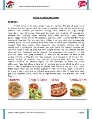 Report and Marketing Strategies of Pizza Hut




                                  FOUR P’S OF MARKETING
PRODUCT:
        Product refers to the actual program you are planning. The goal of pizza hut is
to develop the best product with the resources available. Pizza Hut sells pizzas in four
different sizes: personal (an individual serving), small, medium and large, though
most stores have done away from with the small size. A variety of toppings are
available, plus "specialty" styles, including Meat Lovers, Pepperoni Lovers, Cheese
Lovers, Veggie Lovers, Double Cheeseburger, Supreme, Super Supreme and the newly
introduced Pizza Mia. The pan pizza has a thicker crust than most other commercially
available pizzas .so their products have help them to retain their customers and to
increase them .they provide their customers with complete nutrition plan and
healthy food is guaranteed. The nutrition plan also clearly tells diabetes patients can
use what range of food at pizza hut. Over weight patients are also satisfied and the
pizza with less cholesterol can be ordered. This encourages the customers to visit
pizza hut rather than going elsewhere. As pizza hut has to boost its sales in the
existing markets, so they the new food products are introduced in all branches line-
by–line because all branches are operated in co-operation with one another.
Different products for different regions are also developed as there are choice
differences. Pizza hut offers a long list of products and never afraid to offer new
products like in Peshawar according to market they introduce the very first "Chapli
Kabab Pizza" which was very healthy product by Pizza hut in this region. There are a
lot many products according to different geographical places. Like in India they have
got there vegetable pizzas, which has a large market there BUT not the Cow Meat
Pizza.




Institute of Management Sciences, Peshawar Pakistan                              Page 14
 