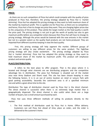 Report and Marketing Strategies of Pizza Hut


PRICE:
. As there are no such competitors of Pizza Hut which could compete with the quality of pizza
produced at Pizza Hut, therefore, the pricing strategy adopted by Pizza Hut is 'market
skimming'. Pizza Hut has adopted this pricing strategy as they want to hold maximum share of
the market by maximum profit. This is a golden era for Pizza Hut, as there are no competitors
and hence, Pizza Hut is free to charge any price they want. They are charging higher prices due
to the uniqueness of the product. They satisfy the target market as the food quality is worth
the price paid. The pricing strategy is not just to get the worth of quality but also to gain
maximum profits before any competitor enters because then Pizza Hut will have to change its
pricing strategy. Although the prices would be lowered with the new entrants in the market
but not to a greater extent as the quality food products are not home-produced. They are
imported from different countries keeping in view the best quality.

       First, this pricing strategy will help segment the market. Different groups of
customers are willing to pay different prices for the same product. The high/low
pricing strategy will also create excitement. The pricing strategy adopted by Pizza
Hut is 'market skimming'. Pizza Hut has adopted this pricing strategy as they want to
hold maximum share of the market by maximum profit. This product will emphasize
product and service quality

PLACE/DISTRIBUTION:
       It refers to the best place to offer program. That is the place where it is
located and through what channels are we distributing programs and the competitive
advantage lies in distribution. The pizza hut Peshawar is situated out of the market
area near Army Stadium and Shami road. This site has been chosen keeping in view
the following factors. It is in an out of centre location on retail or Leisure Park with
good parking accessibility. Secondly the catchment area is of a specified minimum
size and within a given drive time to the site.

Distribution The type of distribution channel used by Pizza Hut is the direct channel.
The direct channel is successful when there is an extremely large market that is
geographically dispersed. The direct channel is also useful when there are a large
number of buyers, but a small amount purchased by each.
  Pizza Hut uses three different methods of selling its products directly to the
market.

  i.   The first method of distribution used by Pizza Hut is Home. Office delivery.
       Customers can call Pizza Hut ahead of time, place an order, and the order is
       delivered to the customer's home.



Institute of Management Sciences, Peshawar Pakistan                                     Page 15
 