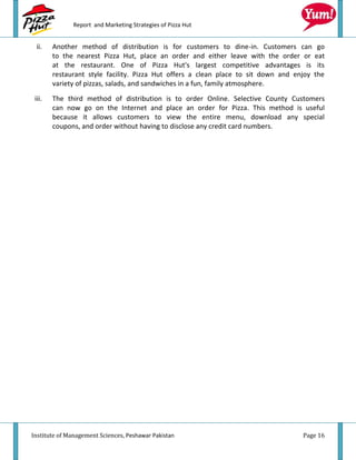 Report and Marketing Strategies of Pizza Hut


 ii.    Another method of distribution is for customers to dine-in. Customers can go
        to the nearest Pizza Hut, place an order and either leave with the order or eat
        at the restaurant. One of Pizza Hut's largest competitive advantages is its
        restaurant style facility. Pizza Hut offers a clean place to sit down and enjoy the
        variety of pizzas, salads, and sandwiches in a fun, family atmosphere.
 iii.   The third method of distribution is to order Online. Selective County Customers
        can now go on the Internet and place an order for Pizza. This method is useful
        because it allows customers to view the entire menu, download any special
        coupons, and order without having to disclose any credit card numbers.




Institute of Management Sciences, Peshawar Pakistan                                 Page 16
 