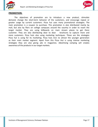 Report and Marketing Strategies of Pizza Hut


PROMOTION:
       The objectives of promotion are to introduce a new product, stimulate
demand, change the short-term behavior of the customers, and encourage repeat or
greater usage by current customers. Pizza hut uses many promotional strategies. The
main promotion is a coupon to purchase. This promotion is also distributed mainly by
mail, but also by fliers on college campuses around the country in order to reach the
target market. They are using billboards on main stream places to get there
customer. They are also distributing door to door        brochures to capture more and
more customers. Pizza huts also using marketing techniques. These are the strategies
Pizza hut is using for its marketing. Pizza huts try's to attract the younger generation
as their main market segment. Apart from this Pizza Hut is using intense marketing
strategies they are also giving ads in magazines. Advertising camping will creates
awareness of the products in our target markets.




Institute of Management Sciences, Peshawar Pakistan                              Page 17
 