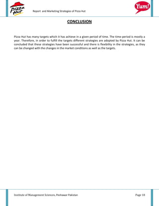 Report and Marketing Strategies of Pizza Hut


                                           CONCLUSION


Pizza Hut has many targets which it has achieve in a given period of time. The time-period is mostly a
year. Therefore, in order to fulfill the targets different strategies are adopted by Pizza Hut. It can be
concluded that these strategies have been successful and there is flexibility in the strategies, as they
can be changed with the changes in the market conditions as well as the targets.




Institute of Management Sciences, Peshawar Pakistan                                              Page 18
 