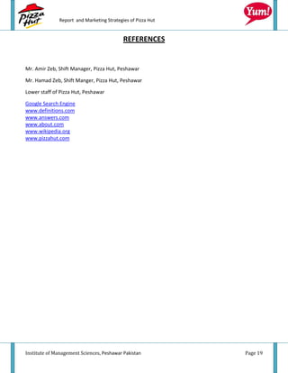 Report and Marketing Strategies of Pizza Hut


                                           REFERENCES


Mr. Amir Zeb, Shift Manager, Pizza Hut, Peshawar

Mr. Hamad Zeb, Shift Manger, Pizza Hut, Peshawar

Lower staff of Pizza Hut, Peshawar

Google Search Engine
www.definitions.com
www.answers.com
www.about.com
www.wikipedia.org
www.pizzahut.com




Institute of Management Sciences, Peshawar Pakistan          Page 19
 