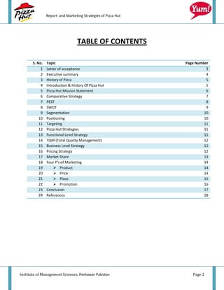 Report and Marketing Strategies of Pizza Hut




                                  TABLE OF CONTENTS

       S. No.   Topic                                          Page Number
            1   Letter of acceptance                                     3
            2   Executive summary                                        4
            3   History of Pizza                                         5
            4   Introduction & History Of Pizza Hut                      5
            5   Pizza Hut Mission Statement                              6
            6   Comparative Strategy                                     7
            7   PEST                                                     8
            8   SWOT                                                     9
            9   Segmentation                                            10
           10   Positioning                                             10
           11   Targeting                                               11
           12   Pizza Hut Strategies                                    11
           13   Functional Level Strategy                               11
           14   TQM (Total Quality Management)                          12
           15   Business Level Strategy                                 12
           16   Pricing Strategy                                        12
           17   Market Share                                            13
           18   Four P's of Marketing                                   14
           19        Product                                           14
           20        Price                                             14
           21        Place                                             15
           22        Promotion                                         16
           23   Conclusion                                              17
           24   References                                              18




Institute of Management Sciences, Peshawar Pakistan               Page 2
 