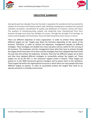Report and Marketing Strategies of Pizza Hut




                                   EXECUTIVE SUMMARY


During the past four decades Pizza Hut has built a reputation for excellence that has earned the
respect of consumers and industry experts alike. Building a leading pizza company has required
relentless innovation, commitment to quality and dedication to customer service and value.
The qualities of entrepreneurship, growth and leadership have characterized Pizza Hut’s
business through more than four decades of success. Through the strength of its heritage, its
culture and its people and franchisees, Pizza Hut looks forward to more success in future.
There are different objectives of every organization. In order to achieve these objectives
different targets are set. Targets pass down the hierarchy depending on the nature of the
business. Therefore, in order to achieve the objectives, management decides on different
strategies. These strategies are divided into many sub-parts and are useful for the running of
the business. The employees and the management know what they have to achieve through
the targets which have been set to them and the strategies they have adopted help them know
the way they will achieve the objectives. Similarly, Pizza Hut has different targets set to them
and they have adopted different strategies to successfully achieve the targets set. These
targets are set by the RSC i.e. the restaurant support centre in Karachi. These targets are
passed on to the RGM (restaurant general manager) and he passes them to the workforce.
These targets fall within the organizational structure in which there are many people who have
different targets to achieve. In order to successfully achieve the targets they need to co-
operate and work in a friendly environment.




Institute of Management Sciences, Peshawar Pakistan                                       Page 4
 