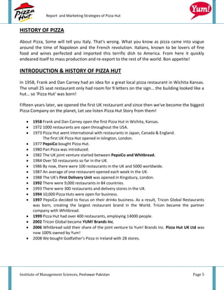 Report and Marketing Strategies of Pizza Hut


HISTORY OF PIZZA
About Pizza, Some will tell you Italy. That's wrong. What you know as pizza came into vogue
around the time of Napoleon and the French revolution. Italians, known to be lovers of fine
food and wines perfected and imported this terrific dish to America. From here it quickly
endeared itself to mass production and re-export to the rest of the world. Bon appetite!

INTRODUCTION & HISTORY OF PIZZA HUT
In 1958, Frank and Dan Carney had an idea for a great local pizza restaurant in Wichita Kansas.
The small 25 seat restaurant only had room for 9 letters on the sign… the building looked like a
hut… so 'Pizza Hut' was born!

Fifteen years later, we opened the first UK restaurant and since then we've become the biggest
Pizza Company on the planet, Let see listen Pizza Hut Story from them!

       1958 Frank and Dan Carney open the first Pizza Hut in Wichita, Kansas.
       1972 1000 restaurants are open throughout the USA.
       1973 Pizza Hut went international with restaurants in Japan, Canada & England.
            The first UK Pizza Hut opened in Islington, London.
       1977 PepsiCo bought Pizza Hut.
       1980 Pan Pizza was introduced.
       1982 The UK joint venture started between PepsiCo and Whitbread.
       1984 Over 50 restaurants so far in the UK.
       1986 By now, there were 100 restaurants in the UK and 5000 worldwide.
       1987 An average of one restaurant opened each week in the UK.
       1988 The UK's First Delivery Unit was opened in Kingsbury, London.
       1992 There were 9,000 restaurants in 84 countries.
       1993 There were 300 restaurants and delivery stores in the UK.
       1994 10,000 Pizza Huts were open for business.
       1997 PepsiCo decided to focus on their drinks business. As a result, Tricon Global Restaurants
       was born, creating the largest restaurant brand in the World. Tricon became the partner
       company with Whitbread.
       1999 Pizza Hut had over 400 restaurants, employing 14000 people.
       2002 Tricon Global became YUM! Brands Inc.
       2006 Whitbread sold their share of the joint venture to Yum! Brands Inc. Pizza Hut UK Ltd was
       now 100% owned by Yum!
       2008 We bought Godfather's Pizza in Ireland with 28 stores.




Institute of Management Sciences, Peshawar Pakistan                                           Page 5
 