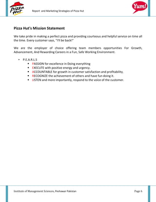 Report and Marketing Strategies of Pizza Hut




Pizza Hut's Mission Statement
We take pride in making a perfect pizza and providing courteous and helpful service on time all
the time. Every customer says, "I'll be back!"

We are the employer of choice offering team members opportunities For Growth,
Advancement, And Rewarding Careers in a Fun, Safe Working Environment.

   •   P.E.A.R.L.S
            PASSION for excellence in Doing everything
            EXECUTE with positive energy and urgency.
            ACCOUNTABLE for growth in customer satisfaction and profitability.
            RECOGNIZE the achievement of others and have fun doing it.
            LISTEN and more importantly, respond to the voice of the customer.




Institute of Management Sciences, Peshawar Pakistan                                      Page 6
 