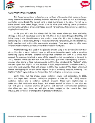 Report and Marketing Strategies of Pizza Hut


COMPARATIVE STRATEGY:
       This forced competitors to look for new methods of increasing their customer bases.
Many pizza chains decided to diversify and offer new non-pizza items such as Buffalo wings,
and Italian cheese bread. The current trend in pizza chains today is the same. They all try to
come up with some newer, bigger, better, pizza for a low price. Offering special promotions
and new pizza variations are popular today as well. For example, chicken is now a common
topping found on pizzas.

       In the past, Pizza Hut has always had the first mover advantage. Their marketing
strategy in the past has always been to be first. One of their main strategies that they still
follow today is the diversification of the products they offer. Pizza Hut is always adding
something new to their menu, trying to reach new markets. For example, in 1992 the famous
buffet was launched in Pizza Hut restaurants worldwide. They were trying to offer many
different food items for customers who didn't necessarily want pizza.

       Another strategy they used in the past and are still using is the diversification of their
pizzas. Pizza Hut is always trying to come up with some innovative way to make a pizza into
something slightly different - different enough that customers will think it’s a whole new
product. For example, let's look at some of the pizzas Pizza Hut has marketed in the past. In
1983, Pizza Hut introduced their Pan Pizza, which had a guarantee of being ready to eat in 5
minutes when dining at Pizza Hut restaurants. In 1993, they introduced the "Bigfoot," which
was two square feet of pizza cut into 21 slices. In 1995, they introduced "Stuffed Crust Pizza,"
where the crust would be filled with cheese. In 1997, they marketed "The Edge," which had
cheese and toppings all the way to the edge of the pizza. Currently, they are marketing "The
Big New Yorker," trying to bring the famous New York style pizza to the whole country.
       Lastly, Pizza Hut has always valued customer service and satisfaction. In 1995,
Pizza Hut began two customer satisfaction programs: a UAN (in USA 1-800) number
customer hotline and a customer call-back program. These were implemented to
make sure their customers were happy, and always wanted to return. In our plan, we
will first give a situation analysis of current and relevant environmental conditions
that affect our plan. Next, we will give a brief analysis of the current fast food
industry, and any trends or changes that might occur in the future.




Institute of Management Sciences, Peshawar Pakistan                                        Page 7
 