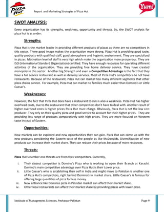 Report and Marketing Strategies of Pizza Hut


SWOT ANALYSIS:
Every organization has its strengths, weakness, opportunity and threats. So, the SWOT analysis for
pizza hut is as under:

        Strengths:
Pizza Hut is the market leader in providing different products of pizzas as there are no competitors in
this sector. There good image makes the organization more strong. Pizza Hut is providing good taste,
quality products with qualified staff, good atmosphere and hygienic environment. They are specialized
in pizzas. Motivation level of staff is very high which make the organization more prosperous. They are
ISO (International Standard Organization) certified. They have enough resources for operating different
activities of the organization. They are providing free home delivery service. They have created
monopoly in this sector. Another big Strength and even a Competitive Advantage is the fact that they
have a full service restaurant as well as delivery services. Most of Pizza Hut's competitors do not have
restaurants. Because of the restaurant, Pizza Hut can market too many different segments that other
pizza chains cannot. For example, Pizza Hut can market to families much easier than Domino's or Little
Caesar's.

        Weaknesses:
However, the fact that Pizza Hut does have a restaurant to run is also a weakness. Pizza Hut has higher
overhead costs, due to the restaurant that other competitors don't have to deal with. Another result of
higher overhead costs is higher prices Pizza Hut must charge. Obviously, Pizza Hut is not the low cost
producer. They rely on their quality pizza and good service to account for their higher prices. They are
providing less range of products comparatively with high prices. They are more focused on Western
taste instead of Eastern.

        Opportunities:
New markets can be explored and new opportunities they can gain. Pizza Hut can come up with the
new products considering the Eastern taste of the people as like McDonalds. Diversification of new
products can increase their market share. They can reduce their prices because of more resources.

        Threats:
Pizza Hut's number one threats are from their competitors. Currently,

  i.    Their closest competitor is Domino's Pizza who is working to open their Branch at Karachi.
        Domino's main competitive advantage over Pizza Hut is their Lower price.
 ii.    Little Caesar's who is establishing their self in India and might move to Pakistan is another one
        of Pizza Hut's competitors, right behind Domino's in market share. Little Caesar's is famous for
        offering large quantities of pizza for less money.
 iii.   New entrance like Dominos pizza in Pakistan market can affect their market share.
 iv.    Other local restaurants can affect their market share by providing pizzas with lower price.



Institute of Management Sciences, Peshawar Pakistan                                               Page 9
 