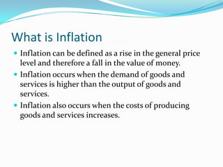 What is Inflation
 Inflation can be defined as a rise in the general price

level and therefore a fall in the value of money.
 Inflation occurs when the demand of goods and
services is higher than the output of goods and
services.
 Inflation also occurs when the costs of producing
goods and services increases.

 