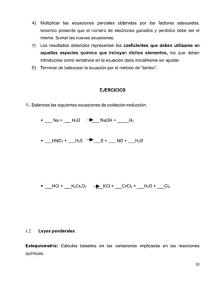 4) Multiplicar las ecuaciones parciales obtenidas por los factores adecuados,
teniendo presente que el número de electrones ganados y perdidos debe ser el
mismo. Sumar las nuevas ecuaciones.
5) Los resultados obtenidos representan los coeficientes que deben utilizarse en
aquellas especies química que incluyan dichos elementos, los que deben
introducirse como tentativos en la ecuación dada inicialmente sin ajustar.
6) Terminar de balancear la ecuación por el método de “tanteo”.
EJERCICIOS
1.- Balancea las siguientes ecuaciones de oxidación-reducción:
 ___ Na + ___ H2O ___ NaOH + _____H2
 ___HNO3 + ___H2S ___S + ___ NO + ___H2O
 ___HCl + ___K2Cr2O7 ___KCl + ___CrCl3 + ___H2O + ___Cl2
1.2 Leyes ponderales
Estequiometría: Cálculos basados en las variaciones implicadas en las reacciones
químicas.
10
 