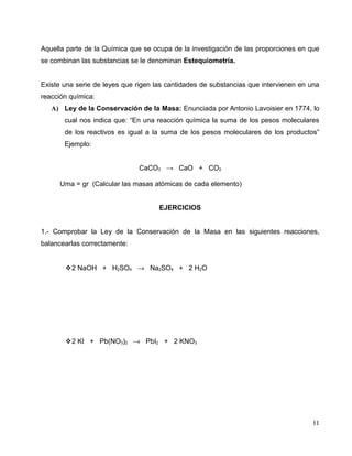 Aquella parte de la Química que se ocupa de la investigación de las proporciones en que
se combinan las substancias se le denominan Estequiometría.
Existe una serie de leyes que rigen las cantidades de substancias que intervienen en una
reacción química:
A) Ley de la Conservación de la Masa: Enunciada por Antonio Lavoisier en 1774, lo
cual nos indica que: “En una reacción química la suma de los pesos moleculares
de los reactivos es igual a la suma de los pesos moleculares de los productos”
Ejemplo:
CaCO3 → CaO + CO2
Uma = gr (Calcular las masas atómicas de cada elemento)
EJERCICIOS
1.- Comprobar la Ley de la Conservación de la Masa en las siguientes reacciones,
balancearlas correctamente:
2 NaOH + H2SO4 → Na2SO4 + 2 H2O
2 KI + Pb(NO3)2 → PbI2 + 2 KNO3
11
 
