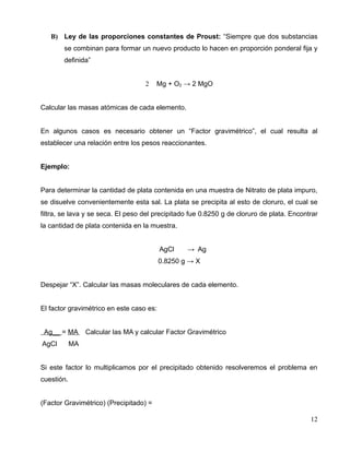 B) Ley de las proporciones constantes de Proust: “Siempre que dos substancias
se combinan para formar un nuevo producto lo hacen en proporción ponderal fija y
definida”
2 Mg + O2 → 2 MgO
Calcular las masas atómicas de cada elemento.
En algunos casos es necesario obtener un “Factor gravimétrico”, el cual resulta al
establecer una relación entre los pesos reaccionantes.
Ejemplo:
Para determinar la cantidad de plata contenida en una muestra de Nitrato de plata impuro,
se disuelve convenientemente esta sal. La plata se precipita al esto de cloruro, el cual se
filtra, se lava y se seca. El peso del precipitado fue 0.8250 g de cloruro de plata. Encontrar
la cantidad de plata contenida en la muestra.
AgCl → Ag
0.8250 g → X
Despejar “X”. Calcular las masas moleculares de cada elemento.
El factor gravimétrico en este caso es:
Ag__ = MA Calcular las MA y calcular Factor Gravimétrico
AgCl MA
Si este factor lo multiplicamos por el precipitado obtenido resolveremos el problema en
cuestión.
(Factor Gravimétrico) (Precipitado) =
12
 