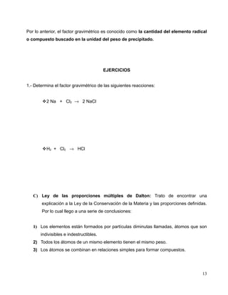 Por lo anterior, el factor gravimétrico es conocido como la cantidad del elemento radical
o compuesto buscado en la unidad del peso de precipitado.
EJERCICIOS
1.- Determina el factor gravimétrico de las siguientes reacciones:
2 Na + Cl2 → 2 NaCl
H2 + Cl2 → HCl
C) Ley de las proporciones múltiples de Dalton: Trato de encontrar una
explicación a la Ley de la Conservación de la Materia y las proporciones definidas.
Por lo cual llego a una serie de conclusiones:
1) Los elementos están formados por partículas diminutas llamadas, átomos que son
indivisibles e indestructibles.
2) Todos los átomos de un mismo elemento tienen el mismo peso.
3) Los átomos se combinan en relaciones simples para formar compuestos.
13
 