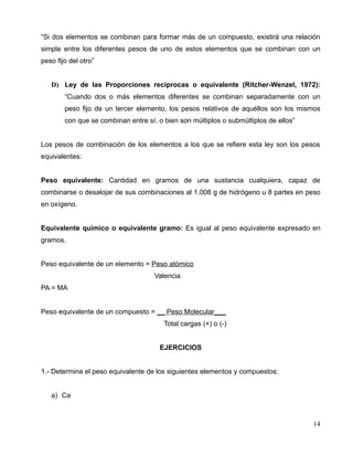 “Si dos elementos se combinan para formar más de un compuesto, existirá una relación
simple entre los diferentes pesos de uno de estos elementos que se combinan con un
peso fijo del otro”
D) Ley de las Proporciones recíprocas o equivalente (Ritcher-Wenzel, 1972):
“Cuando dos o más elementos diferentes se combinan separadamente con un
peso fijo de un tercer elemento, los pesos relativos de aquéllos son los mismos
con que se combinan entre sí, o bien son múltiplos o submúltiplos de ellos”
Los pesos de combinación de los elementos a los que se refiere esta ley son los pesos
equivalentes:
Peso equivalente: Cantidad en gramos de una sustancia cualquiera, capaz de
combinarse o desalojar de sus combinaciones al 1.008 g de hidrógeno u 8 partes en peso
en oxígeno.
Equivalente químico o equivalente gramo: Es igual al peso equivalente expresado en
gramos.
Peso equivalente de un elemento = Peso atómico
Valencia
PA = MA
Peso equivalente de un compuesto = __ Peso Molecular___
Total cargas (+) o (-)
EJERCICIOS
1.- Determina el peso equivalente de los siguientes elementos y compuestos:
a) Ca
14
 