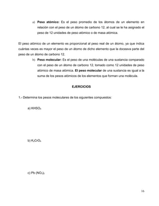 a) Peso atómico: Es el peso promedio de los átomos de un elemento en
relación con el peso de un átomo de carbono 12, al cual se le ha asignado el
peso de 12 unidades de peso atómico o de masa atómica.
El peso atómico de un elemento es proporcional al peso real de un átomo, ya que indica
cuántas veces es mayor el peso de un átomo de dicho elemento que la doceava parte del
peso de un átomo de carbono 12.
b) Peso molecular: Es el peso de una moléculas de una sustancia comparado
con el peso de un átomo de carbono 12, tomado como 12 unidades de peso
atómico de masa atómica. El peso molecular de una sustancia es igual a la
suma de los pesos atómicos de los elementos que forman una molécula.
EJERCICIOS
1.- Determina los pesos moleculares de los siguientes compuestos:
a) KHSO4
b) K2CrO4
c) Pb (NO3)2
16
 