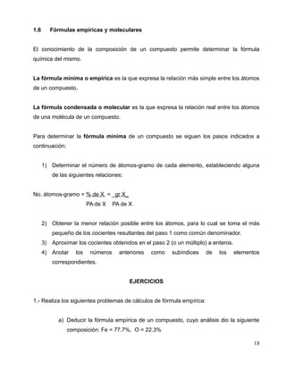 1.6 Fórmulas empíricas y moleculares
El conocimiento de la composición de un compuesto permite determinar la fórmula
química del mismo.
La fórmula mínima o empírica es la que expresa la relación más simple entre los átomos
de un compuesto.
La fórmula condensada o molecular es la que expresa la relación real entre los átomos
de una molécula de un compuesto.
Para determinar la fórmula mínima de un compuesto se siguen los pasos indicados a
continuación:
1) Determinar el número de átomos-gramo de cada elemento, estableciendo alguna
de las siguientes relaciones:
No. átomos-gramo = % de X = _gr X_
PA de X PA de X
2) Obtener la menor relación posible entre los átomos, para lo cual se toma el más
pequeño de los cocientes resultantes del paso 1 como común denominador.
3) Aproximar los cocientes obtenidos en el paso 2 (o un múltiplo) a enteros.
4) Anotar los números anteriores como subíndices de los elementos
correspondientes.
EJERCICIOS
1.- Realiza los siguientes problemas de cálculos de fórmula empírica:
a) Deducir la fórmula empírica de un compuesto, cuyo análisis dio la siguiente
composición: Fe = 77.7%, O = 22.3%
18
 
