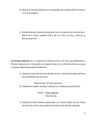 b) Deducir la fórmula empírica de un compuesto que contiene 90.6% de plomo
y 9.4 % de oxígeno.
c) Al determinar por análisis la composición de una sustancia se encontró que 1
gramo de la misma contiene 0.28 g de N y 0.72 g de Mg. ¿Cuál es su
fórmula empírica?
La fórmula molecular es un múltiplo de la fórmula mínima. Por tanto, para determinar la
fórmula molecular de un compuesto es necesario contar con su fórmula mínima y su peso
molecular, determinado experimentalmente.
1) Calcular el peso fórmula de la fórmula mínima, sumando los pesos atómicos
de los elementos que la forman:
Peso fórmula = ∑ Pesos atómicos
2) Establecer la relación del peso molecular con respecto al peso fórmula:
Factor = Peso molecular
Peso fórmula
3) Multiplicar el factor anterior, aproximado a un número entero, por los índices
de la fórmula mínima, para obtener los índices de la fórmula molecular.
19
 