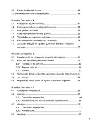 3.6 Escala de pH o indicadores....................................................................44
3.7. Determinación del pH en las soluciones.....................................................46
Unidad de Competencia 4
4.1 Concepto de equilibrio químico...............................................................47
4.2 Factores que influyen en el equilibrio químico........................................52
4.3 Principios de Lechatelier.........................................................................53
4.4 Comportamiento del equilibrio químico...................................................53
4.5 Velocidad de las reacciones químicas....................................................53
4.6 Factores que afectan la velocidad de reacción.......................................54
4.7 Aplicación de leyes del equilibrio químico en diferentes reacciones
químicas..................................................................................................55
Unidad de Competencia 5
5.1 Importancia de los compuestos orgánicos e inorgánicos.......................56
5.2 Estructura de los compuestos del carbono.............................................59
5.2.1 Hibridación del carbono...................................................................59
5.2.2 Tipos de cadenas..............................................................................60
5.2.3 Isomería............................................................................................62
5.3 Clasificación de los compuestos orgánicos de acuerdo a la estructura de
5.4 las cadenas….........................................................................................64
5.5 Propiedades físicas y usos de algunos compuestos orgánicos..............64
Unidad de Competencia 6
6.1 Concepto de hidrocarburo.......................................................................65
6.2 Alcanos....................................................................................................66
6.2.1 Características generales..................................................................66
6.2.2 Nomenclatura para alcanos normales y arborescentes....................66
6.3 Alquenos..................................................................................................72
6.3.1 Características generales..................................................................72
6.3.2 Nomenclatura....................................................................................72
6.4 Alquinos.....................................................................................................75
2
 