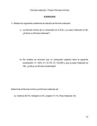 Fórmula molecular = Factor (Fórmula mínima)
EJERCICIOS
1.- Realiza los siguientes problemas de cálculos de fórmula molecular:
a) La fórmula mínima de un compuesto es C1H1O2 y su peso molecular es 90.
¿Cuál es su fórmula molecular?
b) Por análisis se encontró que un compuesto orgánico tiene la siguiente
composición: C = 40%, H = 6.71%, O = 53.29% y que su peso molecular es
182. ¿Cuál es su fórmula condensada?
Determinar la fórmula mínima y la fórmula molecular de:
a) Carbono 26.7%, hidrógeno 2.2%, oxígeno 71.1%. Peso molecular: 92.
20
 