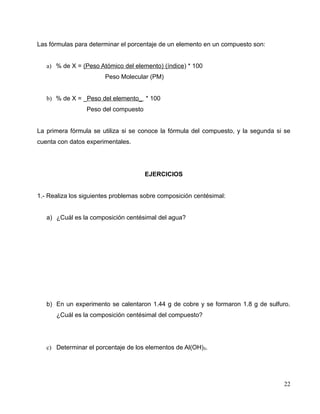 Las fórmulas para determinar el porcentaje de un elemento en un compuesto son:
a) % de X = (Peso Atómico del elemento) (índice) * 100
Peso Molecular (PM)
b) % de X = _Peso del elemento_ * 100
Peso del compuesto
La primera fórmula se utiliza si se conoce la fórmula del compuesto, y la segunda si se
cuenta con datos experimentales.
EJERCICIOS
1.- Realiza los siguientes problemas sobre composición centésimal:
a) ¿Cuál es la composición centésimal del agua?
b) En un experimento se calentaron 1.44 g de cobre y se formaron 1.8 g de sulfuro.
¿Cuál es la composición centésimal del compuesto?
c) Determinar el porcentaje de los elementos de Al(OH)3.
22
 