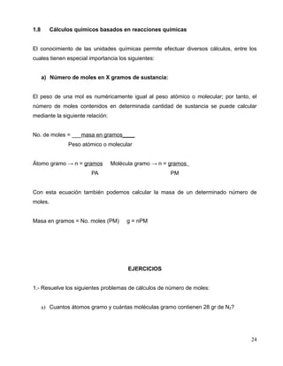 1.8 Cálculos químicos basados en reacciones químicas
El conocimiento de las unidades químicas permite efectuar diversos cálculos, entre los
cuales tienen especial importancia los siguientes:
a) Número de moles en X gramos de sustancia:
El peso de una mol es numéricamente igual al peso atómico o molecular; por tanto, el
número de moles contenidos en determinada cantidad de sustancia se puede calcular
mediante la siguiente relación:
No. de moles = ___masa en gramos____
Peso atómico o molecular
Átomo gramo → n = gramos Molécula gramo → n = gramos
PA PM
Con esta ecuación también podemos calcular la masa de un determinado número de
moles.
Masa en gramos = No. moles (PM) g = nPM
EJERCICIOS
1.- Resuelve los siguientes problemas de cálculos de número de moles:
a) Cuantos átomos gramo y cuántas moléculas gramo contienen 28 gr de N2?
24
 