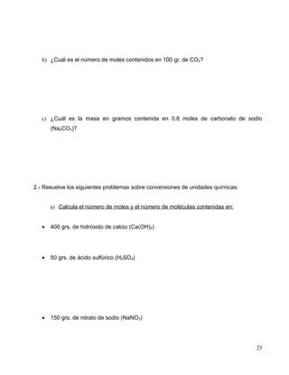 b) ¿Cuál es el número de moles contenidos en 100 gr. de CO2?
c) ¿Cuál es la masa en gramos contenida en 0.8 moles de carbonato de sodio
(Na2CO3)?
2.- Resuelve los siguientes problemas sobre conversiones de unidades químicas:
a) Calcula el número de moles y el número de moléculas contenidas en:
• 400 grs. de hidróxido de calcio (Ca(OH)2)
• 50 grs. de ácido sulfúrico (H2SO4)
• 150 grs. de nitrato de sodio (NaNO3)
25
 