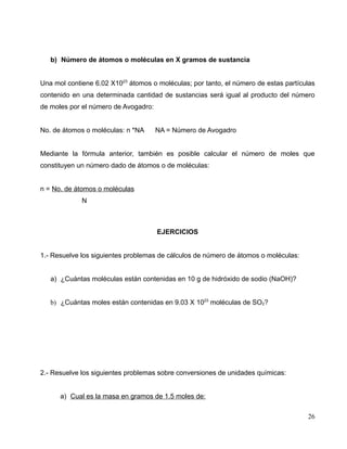 b) Número de átomos o moléculas en X gramos de sustancia
Una mol contiene 6.02 X1023
átomos o moléculas; por tanto, el número de estas partículas
contenido en una determinada cantidad de sustancias será igual al producto del número
de moles por el número de Avogadro:
No. de átomos o moléculas: n *NA NA = Número de Avogadro
Mediante la fórmula anterior, también es posible calcular el número de moles que
constituyen un número dado de átomos o de moléculas:
n = No. de átomos o moléculas
N
EJERCICIOS
1.- Resuelve los siguientes problemas de cálculos de número de átomos o moléculas:
a) ¿Cuántas moléculas están contenidas en 10 g de hidróxido de sodio (NaOH)?
b) ¿Cuántas moles están contenidas en 9.03 X 1023
moléculas de SO2?
2.- Resuelve los siguientes problemas sobre conversiones de unidades químicas:
a) Cual es la masa en gramos de 1.5 moles de:
26
 