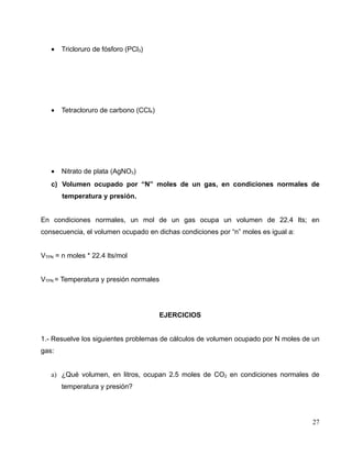 • Tricloruro de fósforo (PCl3)
• Tetracloruro de carbono (CCl4)
• Nitrato de plata (AgNO3)
c) Volumen ocupado por “N” moles de un gas, en condiciones normales de
temperatura y presión.
En condiciones normales, un mol de un gas ocupa un volumen de 22.4 lts; en
consecuencia, el volumen ocupado en dichas condiciones por “n” moles es igual a:
VTPN = n moles * 22.4 lts/mol
VTPN = Temperatura y presión normales
EJERCICIOS
1.- Resuelve los siguientes problemas de cálculos de volumen ocupado por N moles de un
gas:
a) ¿Qué volumen, en litros, ocupan 2.5 moles de CO2 en condiciones normales de
temperatura y presión?
27
 