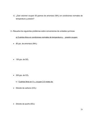b) ¿Qué volumen ocupan 50 gramos de amoniaco (NH3) en condiciones normales de
temperatura y presión?
2.- Resuelve los siguientes problemas sobre conversiones de unidades químicas:
a) Cuántos litros en condiciones normales de temperatura y presión ocupan:
• 80 grs. de amoniaco (NH3)
• 150 grs. de SO2
• 200 grs. de CO2
b) Cuántos litros en VTPN ocupan 2.5 moles de:
• Dióxido de carbono (CO2)
• Dióxido de azufre (SO2)
28
 