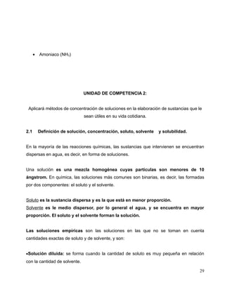 • Amoniaco (NH3)
UNIDAD DE COMPETENCIA 2:
Aplicará métodos de concentración de soluciones en la elaboración de sustancias que le
sean útiles en su vida cotidiana.
2.1 Definición de solución, concentración, soluto, solvente y solubilidad.
En la mayoría de las reacciones químicas, las sustancias que intervienen se encuentran
dispersas en agua, es decir, en forma de soluciones.
Una solución es una mezcla homogénea cuyas partículas son menores de 10
ángstrom. En química, las soluciones más comunes son binarias, es decir, las formadas
por dos componentes: el soluto y el solvente.
Soluto es la sustancia dispersa y es la que está en menor proporción.
Solvente es le medio dispersor, por lo general el agua, y se encuentra en mayor
proporción. El soluto y el solvente forman la solución.
Las soluciones empíricas son las soluciones en las que no se toman en cuenta
cantidades exactas de soluto y de solvente, y son:
•Solución diluida: se forma cuando la cantidad de soluto es muy pequeña en relación
con la cantidad de solvente.
29
 