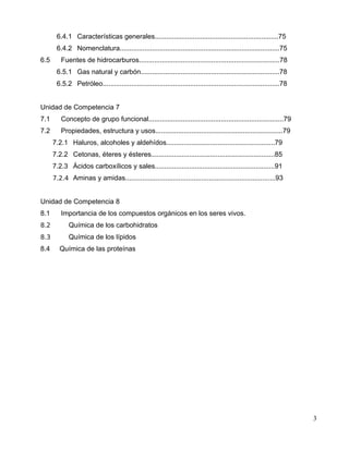 6.4.1 Características generales.................................................................75
6.4.2 Nomenclatura....................................................................................75
6.5 Fuentes de hidrocarburos..........................................................................78
6.5.1 Gas natural y carbón.........................................................................78
6.5.2 Petróleo.............................................................................................78
Unidad de Competencia 7
7.1 Concepto de grupo funcional.......................................................................79
7.2 Propiedades, estructura y usos...................................................................79
7.2.1 Haluros, alcoholes y aldehídos.........................................................79
7.2.2 Cetonas, éteres y ésteres.................................................................85
7.2.3 Ácidos carboxílicos y sales...............................................................91
7.2.4 Aminas y amidas...............................................................................93
Unidad de Competencia 8
8.1 Importancia de los compuestos orgánicos en los seres vivos.
8.2 Química de los carbohidratos
8.3 Química de los lípidos
8.4 Química de las proteínas
3
 