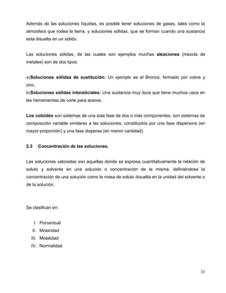 Además de las soluciones líquidas, es posible tener soluciones de gases, tales como la
atmósfera que rodea la tierra, y soluciones sólidas, que se forman cuando una sustancia
está disuelta en un sólido.
Las soluciones sólidas, de las cuales son ejemplos muchas aleaciones (mezcla de
metales) son de dos tipos:
a)Soluciones sólidas de sustitución: Un ejemplo es el Bronce, formado por cobre y
zinc.
b)Soluciones sólidas intersticiales: Una sustancia muy dura que tiene muchos usos en
las herramientas de corte para aceros.
Los coloides son sistemas de una sola fase de dos o más componentes, son sistemas de
composición variable similares a las soluciones; constituidos por una fase dispersora (en
mayor proporción) y una fase dispersa (en menor cantidad).
2.3 Concentración de las soluciones.
Las soluciones valoradas son aquellas donde se expresa cuantitativamente la relación de
soluto y solvente en una solución o concentración de la misma, definiéndose la
concentración de una solución como la masa de soluto disuelta en la unidad del solvente o
de la solución.
Se clasifican en:
I. Porcentual
II. Molaridad
III. Molalidad
IV. Normalidad
31
 