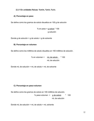 2.3.1 En unidades físicas: %m/m, %m/v, %v/v.
A) Porcentaje en peso
Se define como los gramos de soluto disueltos en 100 g de solución
% en peso = g soluto * 100
g solución
Donde g de solución = g de soluto + g de solvente
B) Porcentaje en volumen
Se define como los mililitros de soluto disueltos en 100 mililitros de solución.
% en volumen = mL de soluto * 100
mL de solución
Donde mL de solución = mL de soluto + mL de solvente
C) Porcentaje en peso-volumen
Se define como los gramos de soluto en 100 mililitros de solución.
% peso-volumen = g de soluto * 100
mL de solución
Donde mL de solución = mL de soluto + mL solvente
32
 