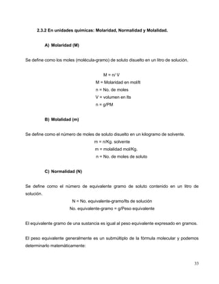 2.3.2 En unidades químicas: Molaridad, Normalidad y Molalidad.
A) Molaridad (M)
Se define como los moles (molécula-gramo) de soluto disuelto en un litro de solución.
M = n/ V
M = Molaridad en mol/lt
n = No. de moles
V = volumen en lts
n = g/PM
B) Molalidad (m)
Se define como el número de moles de soluto disuelto en un kilogramo de solvente.
m = n/Kg. solvente
m = molalidad mol/Kg.
n = No. de moles de soluto
C) Normalidad (N)
Se define como el número de equivalente gramo de soluto contenido en un litro de
solución.
N = No. equivalente-gramo/lts de solución
No. equivalente-gramo = g/Peso equivalente
El equivalente gramo de una sustancia es igual al peso equivalente expresado en gramos.
El peso equivalente generalmente es un submúltiplo de la fórmula molecular y podemos
determinarlo matemáticamente:
33
 