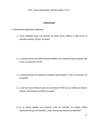Peq = peso molecular/No. total de cargas (+) o (-)
EJERCICIOS
1.- Resuelve los siguientes problemas:
a) ¿Qué molaridad tiene una solución de ácido nítrico (HNO3), si 400 ml de la
solución contiene 150 grs. de ácido?
b) ¿Cuántos gramos de nitrato de sodio (NaNO3) son necesarios para preparar 300
ml de una solución 0.25 N?
c) ¿Cuántos gramos de solutos se necesitan para preparar 1 lt de una solución 1N
de NaOH?
d) ¿Cuál es el porcentaje en peso de una solución KOH que se obtiene al disolver
250 grs. del hidróxido en 600 gr. de agua?
e) Si se desea obtener una solución 0.3M de hidróxido de potasio (KOH)
disolviendo 60 grs. de hidróxido, ¿Qué volumen de solución se obtendrá?
34
 