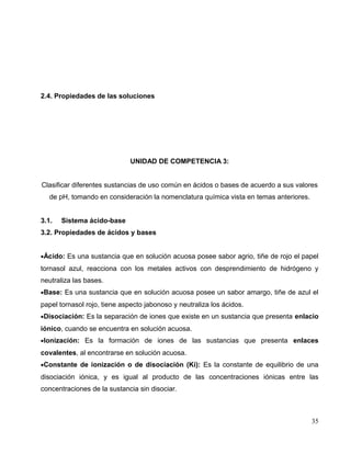 2.4. Propiedades de las soluciones
UNIDAD DE COMPETENCIA 3:
Clasificar diferentes sustancias de uso común en ácidos o bases de acuerdo a sus valores
de pH, tomando en consideración la nomenclatura química vista en temas anteriores.
3.1. Sistema ácido-base
3.2. Propiedades de ácidos y bases
•Ácido: Es una sustancia que en solución acuosa posee sabor agrio, tiñe de rojo el papel
tornasol azul, reacciona con los metales activos con desprendimiento de hidrógeno y
neutraliza las bases.
•Base: Es una sustancia que en solución acuosa posee un sabor amargo, tiñe de azul el
papel tornasol rojo, tiene aspecto jabonoso y neutraliza los ácidos.
•Disociación: Es la separación de iones que existe en un sustancia que presenta enlacio
iónico, cuando se encuentra en solución acuosa.
•Ionización: Es la formación de iones de las sustancias que presenta enlaces
covalentes, al encontrarse en solución acuosa.
•Constante de ionización o de disociación (Ki): Es la constante de equilibrio de una
disociación iónica, y es igual al producto de las concentraciones iónicas entre las
concentraciones de la sustancia sin disociar.
35
 