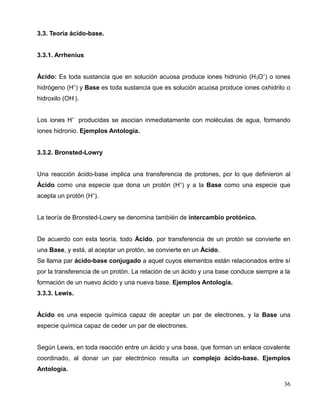 3.3. Teoría ácido-base.
3.3.1. Arrhenius
Ácido: Es toda sustancia que en solución acuosa produce iones hidronio (H3O+
) o iones
hidrógeno (H+
) y Base es toda sustancia que es solución acuosa produce iones oxhidrilo o
hidroxilo (OH-
).
Los iones H+
producidas se asocian inmediatamente con moléculas de agua, formando
iones hidronio. Ejemplos Antología.
3.3.2. Bronsted-Lowry
Una reacción ácido-base implica una transferencia de protones, por lo que definieron al
Ácido como una especie que dona un protón (H+
) y a la Base como una especie que
acepta un protón (H+
).
La teoría de Bronsted-Lowry se denomina también de intercambio protónico.
De acuerdo con esta teoría, todo Ácido, por transferencia de un protón se convierte en
una Base, y está, al aceptar un protón, se convierte en un Ácido.
Se llama par ácido-base conjugado a aquel cuyos elementos están relacionados entre sí
por la transferencia de un protón. La relación de un ácido y una base conduce siempre a la
formación de un nuevo ácido y una nueva base. Ejemplos Antología.
3.3.3. Lewis.
Ácido es una especie química capaz de aceptar un par de electrones, y la Base una
especie química capaz de ceder un par de electrones.
Según Lewis, en toda reacción entre un ácido y una base, que forman un enlace covalente
coordinado, al donar un par electrónico resulta un complejo ácido-base. Ejemplos
Antología.
36
 