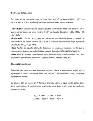 3.4. Fuerza de los ácidos
Con base en las concentraciones de iones hidronio (H3O+
) o iones oxhidrilo (OH-
), es
decir, el pH y el pOH, los ácidos y las bases se clasifican en fuertes y débiles.
•Ácido fuerte: Es aquel que en solución acuosa se encuentra altamente ionizado, por lo
que su concentración de iones hidronio (H3O+
) es elevada. Ejemplos: H2SO4, HNO3, HCl,
HBr, HClO4.
•Ácido débil: Es un ácido que se encuentra parcialmente ionizado, siendo la
concentración de iones hidronio (H3O+
) de la solución relativamente baja. Ejemplos:
CH3COOH, H2CO3, H2S y HNO2.
•Base fuerte: Es aquella altamente disociada en soluciones acuosas, por lo que la
concentración de iones oxhidrilo (OH-
) es elevada. Ejemplos: KOH, NaOH y Ba(OH)2.
•Base débil: Es aquella cuya concentración de iones (OH-
) es relativamente baja, para
encontrarse parcialmente disociadas. Ejemplo: NH4OH, Al(OH)3 y Fe(OH)2.
3.5.Ionización del agua
Todas las soluciones acuosas tienen una cantidad básica y una cantidad ácida; sólo el
agua tienen la misma cantidad de iones hidronio (H3O+
) e iones oxhidrilo (OH-
), por lo que
se considera neutra.
De acuerdo con las teorías de Arrhenius y Bronsted-Lowry, el agua puede actuar como
ácido y como base. Si consideramos una transferencia de un protón entre dos moléculas
de agua, tenemos:
H2O + H2O → OH-
+ H3O+
Ácido 1 Base 2 Base 1 Ácido 2
37
 