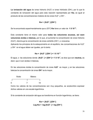 La ionización del agua da iones hidronio (H3O+
) e iones hidróxido (OH-
), por lo que la
constante de ionización del agua para esta reacción representada por Kw, es igual al
producto de las concentraciones molares de los iones H3O+
y OH—
.
Kw = [H3O+
] [OH—
]
Se ha encontrado experimentalmente que a 25°C Kw tiene un valor de 1 X 10-14
.
Esta constante tiene el mismo valor para todas las soluciones acuosas, así sean
soluciones ácidas o básicas, por lo que, al aumentar la concentración de iones hidronio
(H3O+
), disminuye la concentración de iones oxhidrilo (OH—
), o viceversa.
Aplicando los principios de la estequiometría en el equilibrio, las concentraciones de H3O+
y OH—
en el agua deben ser iguales, por lo tanto:
Kw = [H3O+
] [OH—
] = 1 X 10-14
El agua, o las soluciones donde [H3O+
] = [OH—
] = 1 X 10-7
, se dice que son neutras, es
decir, que ni son ácidas ni básicas.
En las soluciones ácidas la concentración de iones H3O+
es mayor, y en las soluciones
básicas la concentración de iones OH—
es la mayor.
Ácido Básico
| | |
0 7 14
Como los valores de las concentraciones son muy pequeños, se acostumbra expresar
dichos valores en una escala logarítmica.
Si la constante de ionización del agua se transforma en función logarítmica, se tiene:
Kw = [H3O+
] [OH—
]
Log Kw = log [H3O+
] + log [OH—
]
38
 